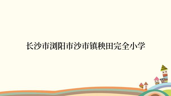 长沙市浏阳市沙市镇秧田完全小学